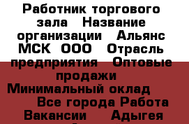 Работник торгового зала › Название организации ­ Альянс-МСК, ООО › Отрасль предприятия ­ Оптовые продажи › Минимальный оклад ­ 25 000 - Все города Работа » Вакансии   . Адыгея респ.,Адыгейск г.